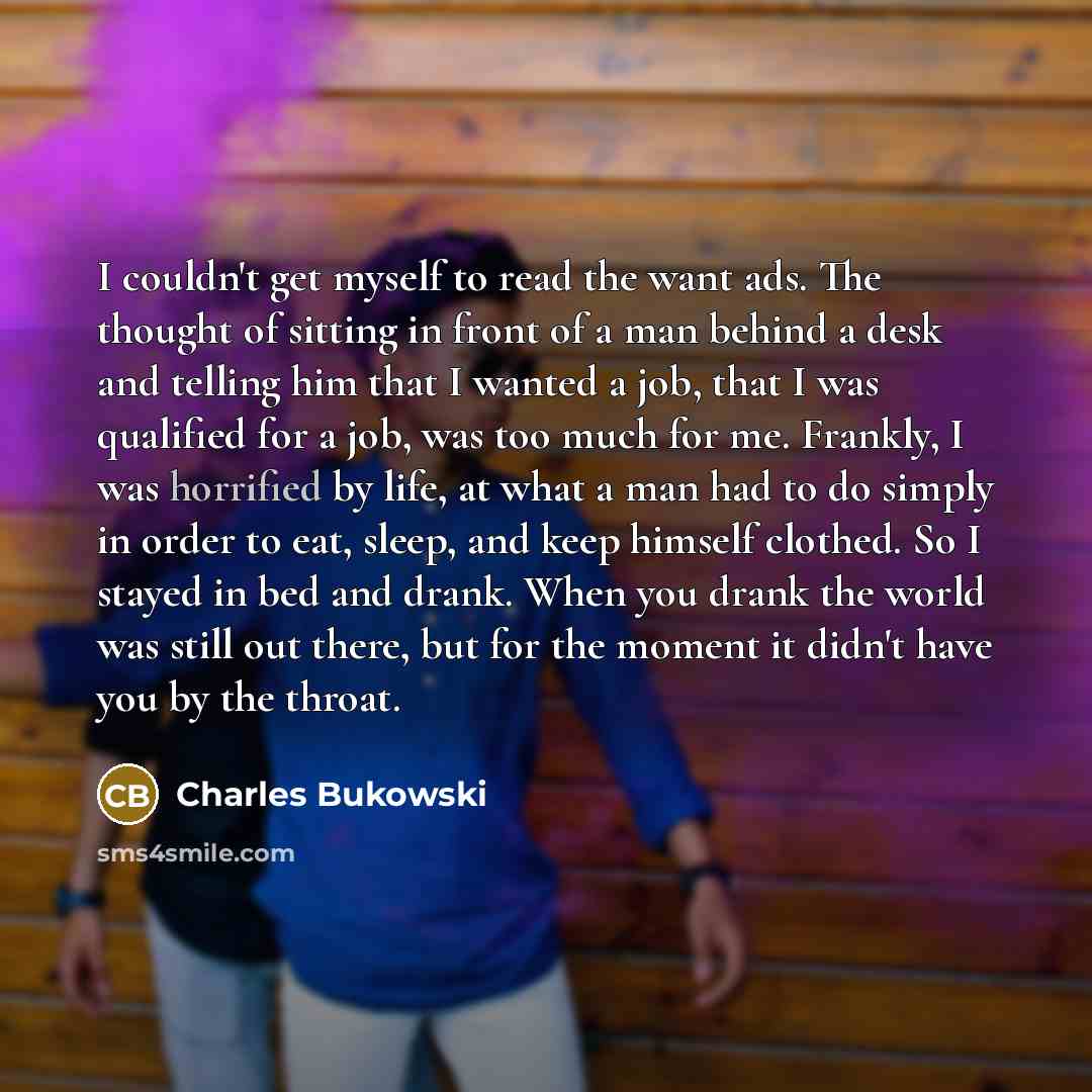 “I couldn't get myself to read the want ads. The thought of sitting in front of a man behind a desk and telling him that I wanted a job, that I was qualified for a job, was too much for me. Frankly, I was horrified by life, at what a man had to do simply in order to eat, sleep, and keep himself…” quote by Charles Bukowski