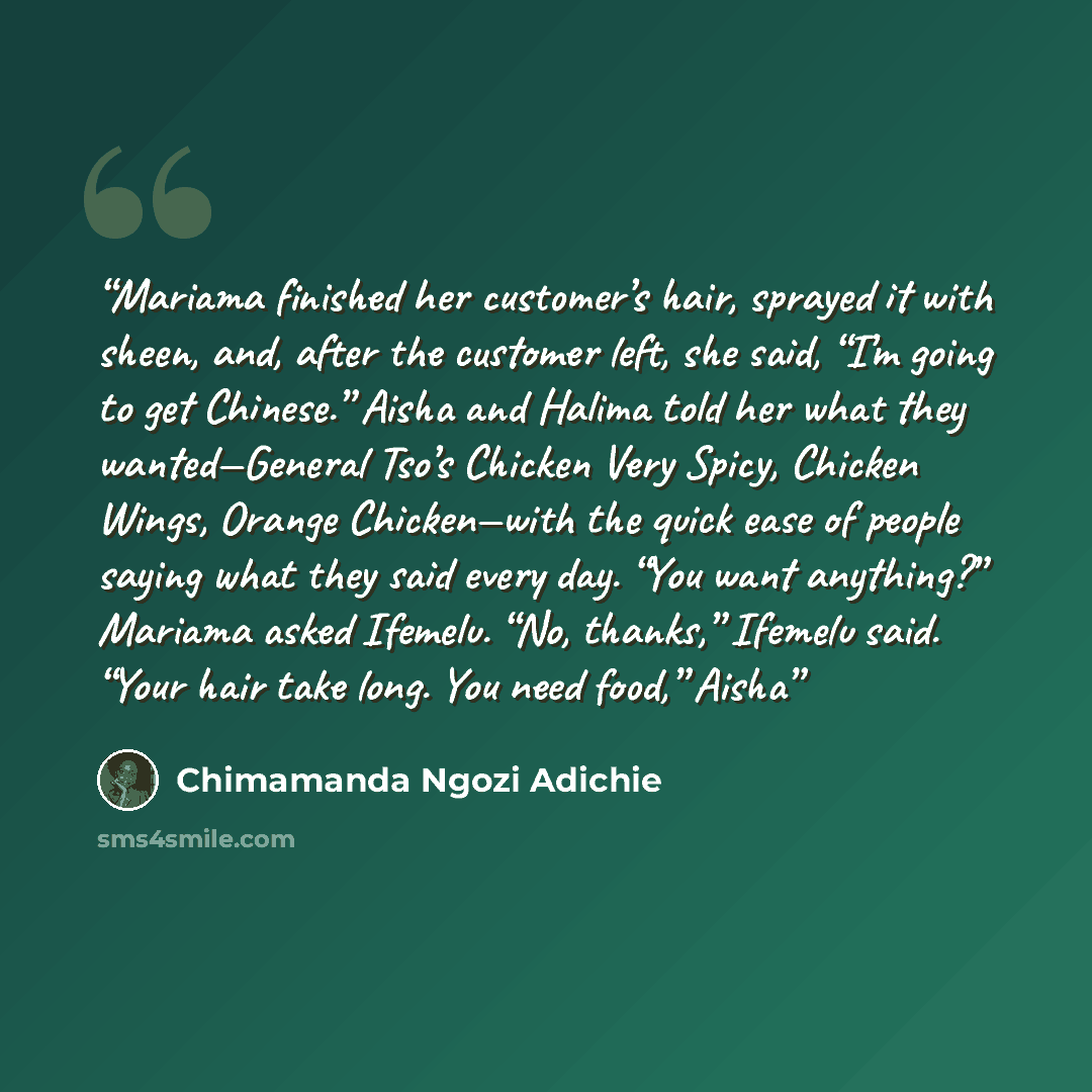 “Mariama finished her customer’s hair, sprayed it with sheen, and, after the customer left, she said, “I’m going to get Chinese.” Aisha and Halima told her what they wanted—General Tso’s Chicken Very Spicy, Chicken Wings, Orange Chicken—with the quick ease of people saying what they said every day…” quote by Chimamanda Ngozi Adichie