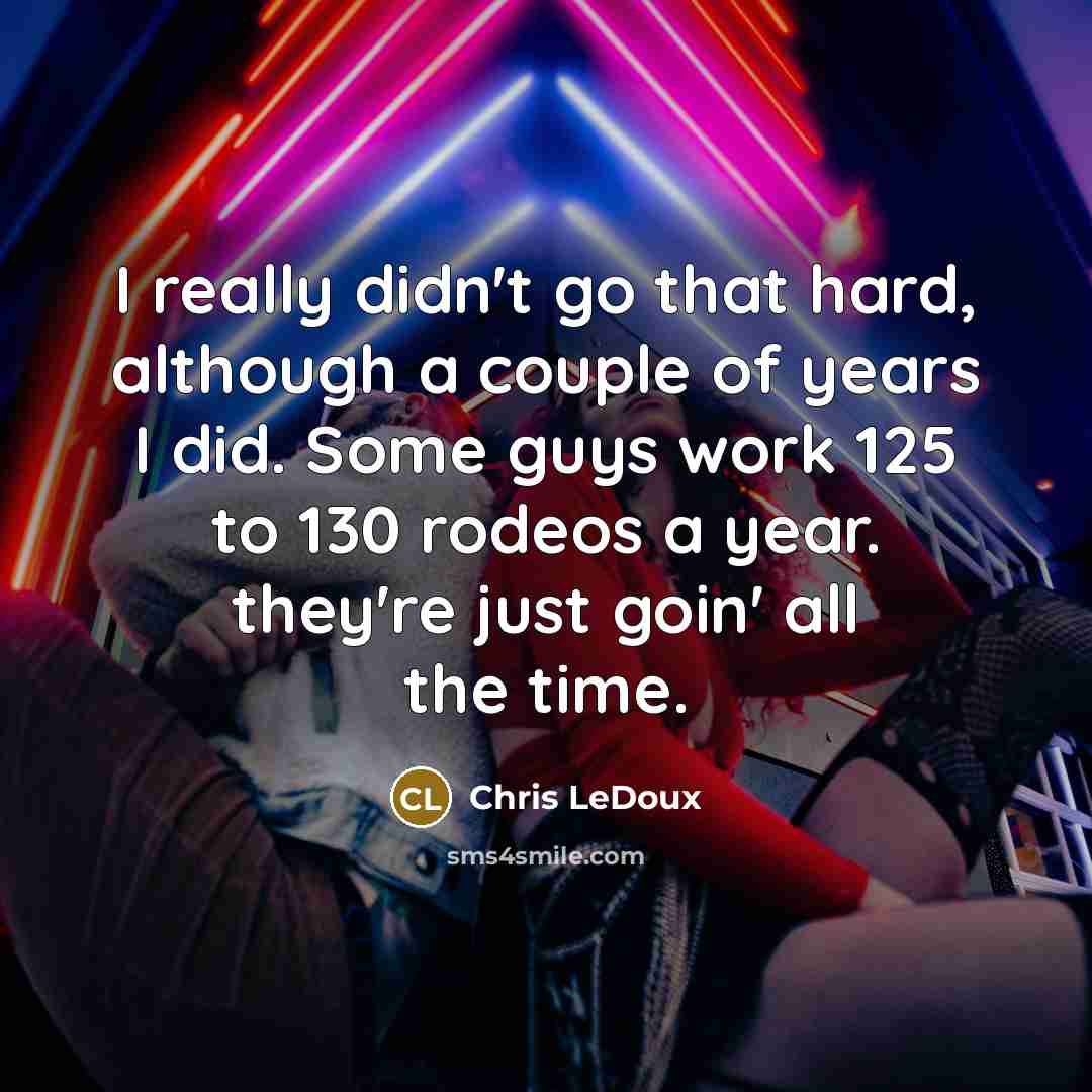 “I really didn't go that hard, although a couple of years I did. Some guys work 125 to 130 rodeos a year. they're just goin' all the time.” quote by Chris LeDoux