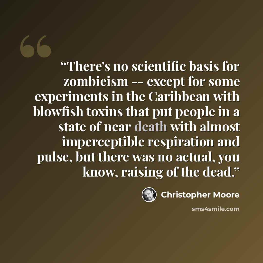 “There's no scientific basis for zombieism -- except for some experiments in the Caribbean with blowfish toxins that put people in a state of near death with almost imperceptible respiration and pulse, but there was no actual, you know, raising of the dead.” quote by Christopher Moore