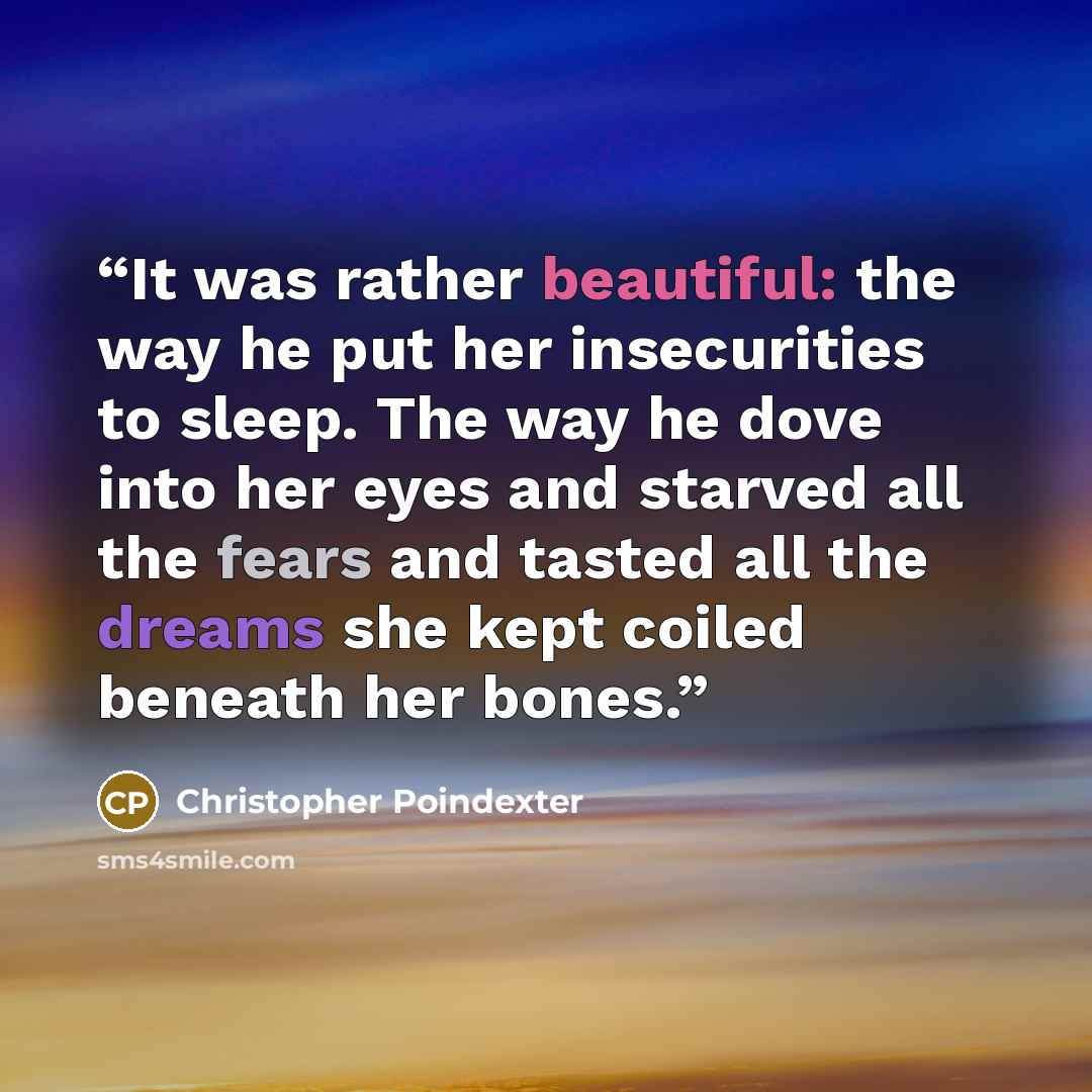 “It was rather beautiful: the way he put her insecurities to sleep. The way he dove into her eyes and starved all the fears and tasted all the dreams she kept coiled beneath her bones.” quote by Christopher Poindexter