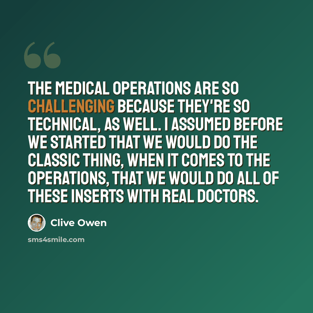 “The medical operations are so challenging because they're so technical, as well. I assumed before we started that we would do the classic thing, when it comes to the operations, that we would do all of these inserts with real doctors.” quote by Clive Owen
