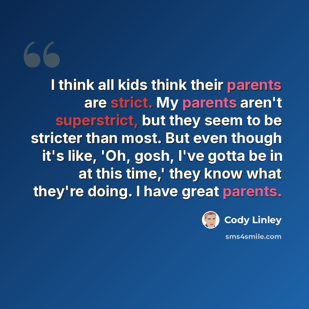 “I think all kids think their parents are strict. My parents aren't superstrict, but they seem to be stricter than most. But even though it's like, 'Oh, gosh, I've gotta be in at this time,' they know what they're doing. I have great parents.” quote by Cody Linley