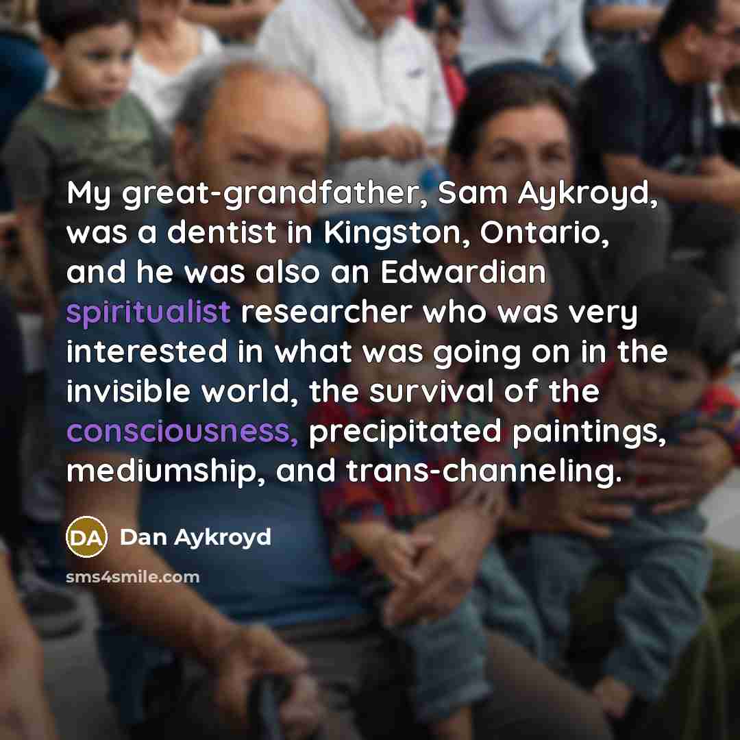 “My great-grandfather, Sam Aykroyd, was a dentist in Kingston, Ontario, and he was also an Edwardian spiritualist researcher who was very interested in what was going on in the invisible world, the survival of the consciousness, precipitated paintings, mediumship, and trans-channeling.” quote by Dan Aykroyd