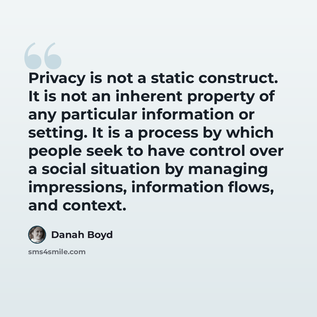 “Privacy is not a static construct. It is not an inherent property of any particular information or setting. It is a process by which people seek to have control over a social situation by managing impressions, information flows, and context.” quote by danah boyd