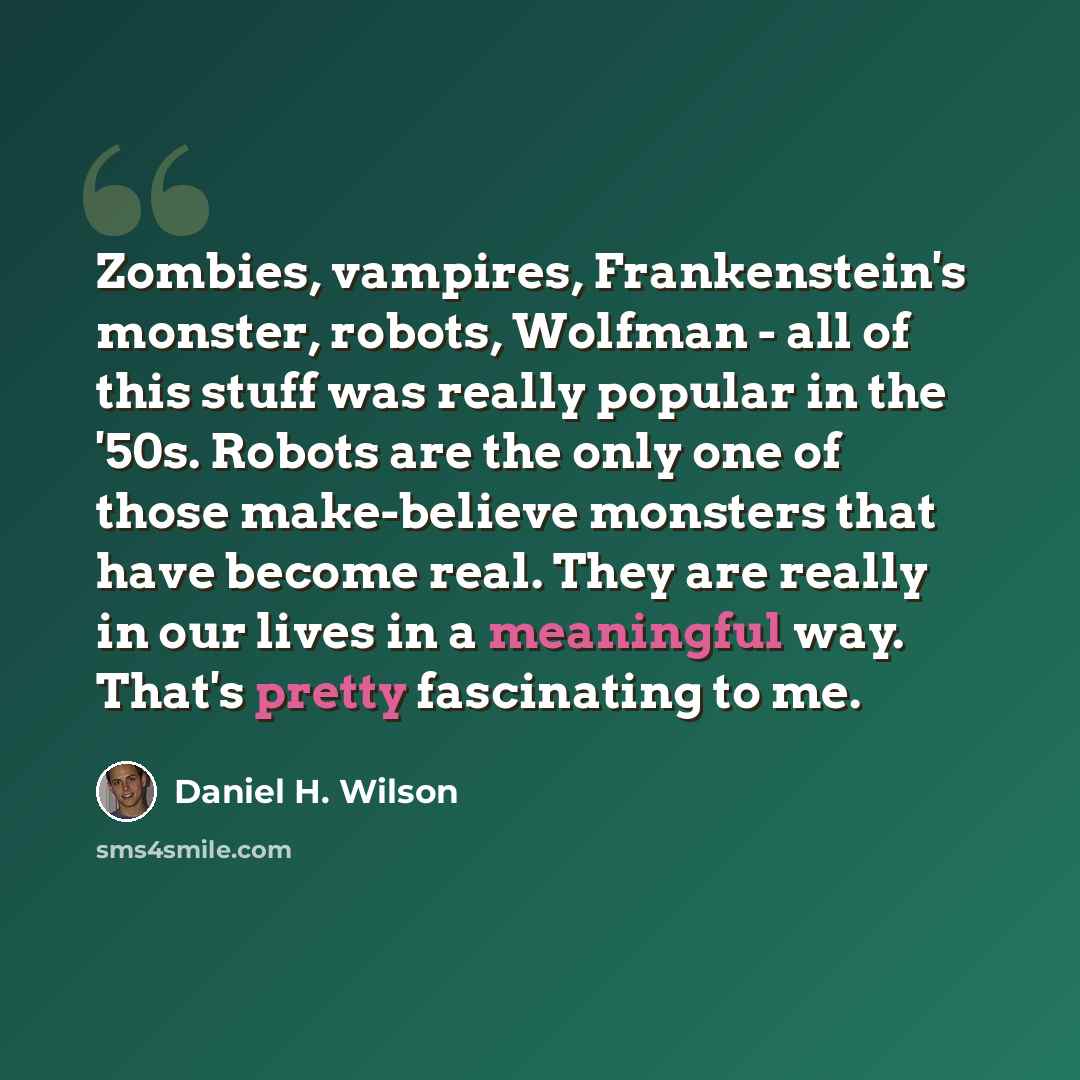 “Zombies, vampires, Frankenstein's monster, robots, Wolfman - all of this stuff was really popular in the '50s. Robots are the only one of those make-believe monsters that have become real. They are really in our lives in a meaningful way. That's pretty fascinating to me.” quote by Daniel H. Wilson