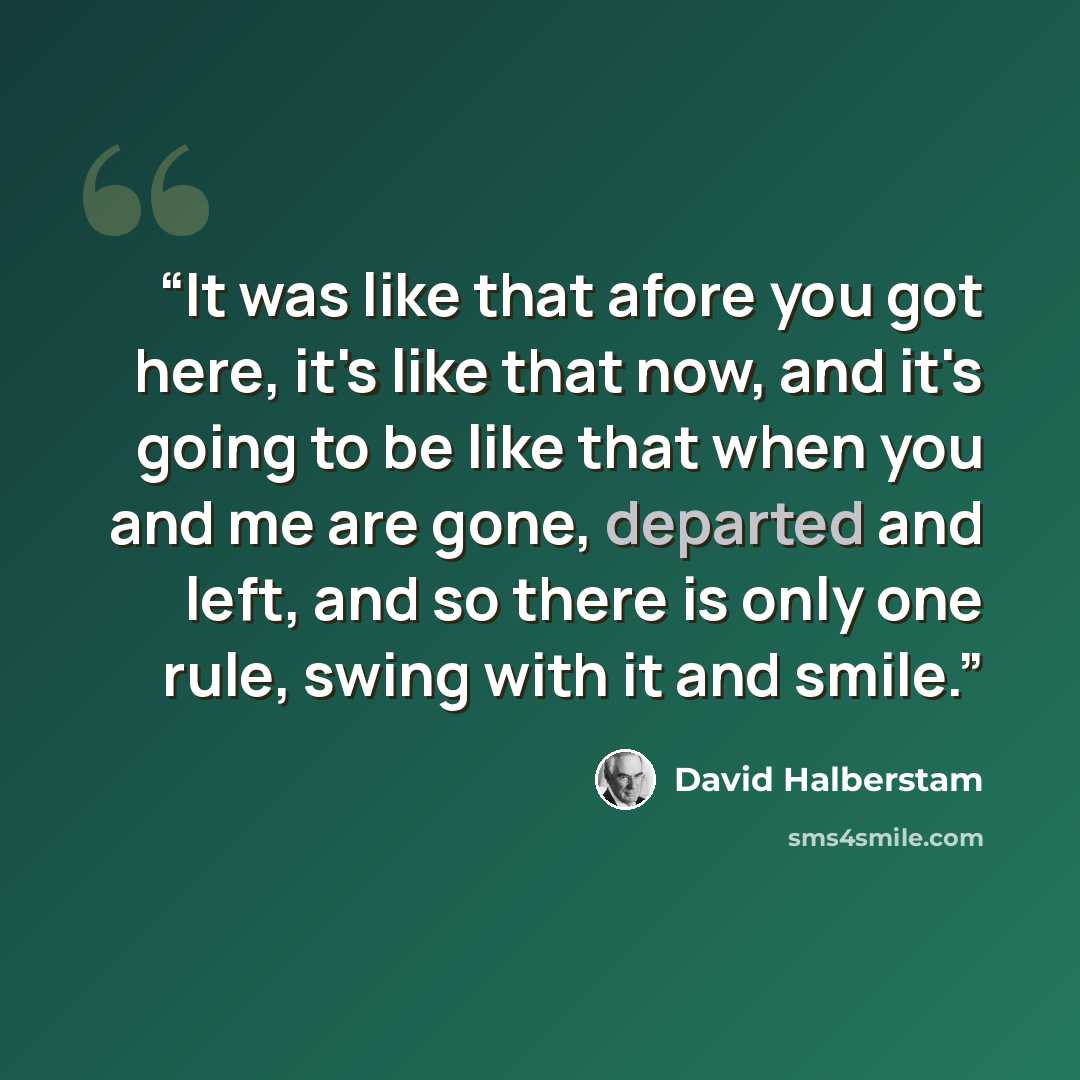 “It was like that afore you got here, it's like that now, and it's going to be like that when you and me are gone, departed and left, and so there is only one rule, swing with it and smile.” quote by David Halberstam