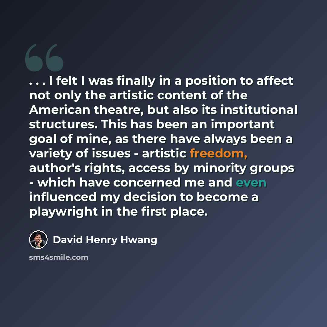 “. . . I felt I was finally in a position to affect not only the artistic content of the American theatre, but also its institutional structures. This has been an important goal of mine, as there have always been a variety of issues - artistic freedom, author's rights, access by minority groups…” quote by David Henry Hwang