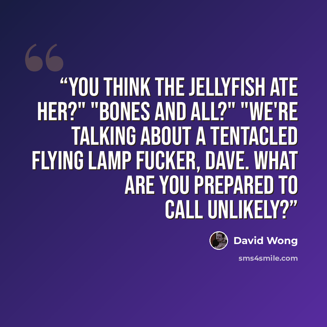 “You think the jellyfish ate her?" "Bones and all?" "We're talking about a tentacled flying lamp fucker, Dave. What are you prepared to call unlikely?” quote by David Wong