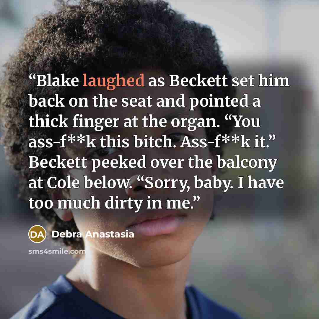 “Blake laughed as Beckett set him back on the seat and pointed a thick finger at the organ. “You ass-f**k this bitch. Ass-f**k it.” Beckett peeked over the balcony at Cole below. “Sorry, baby. I have too much dirty in me.” quote by Debra Anastasia