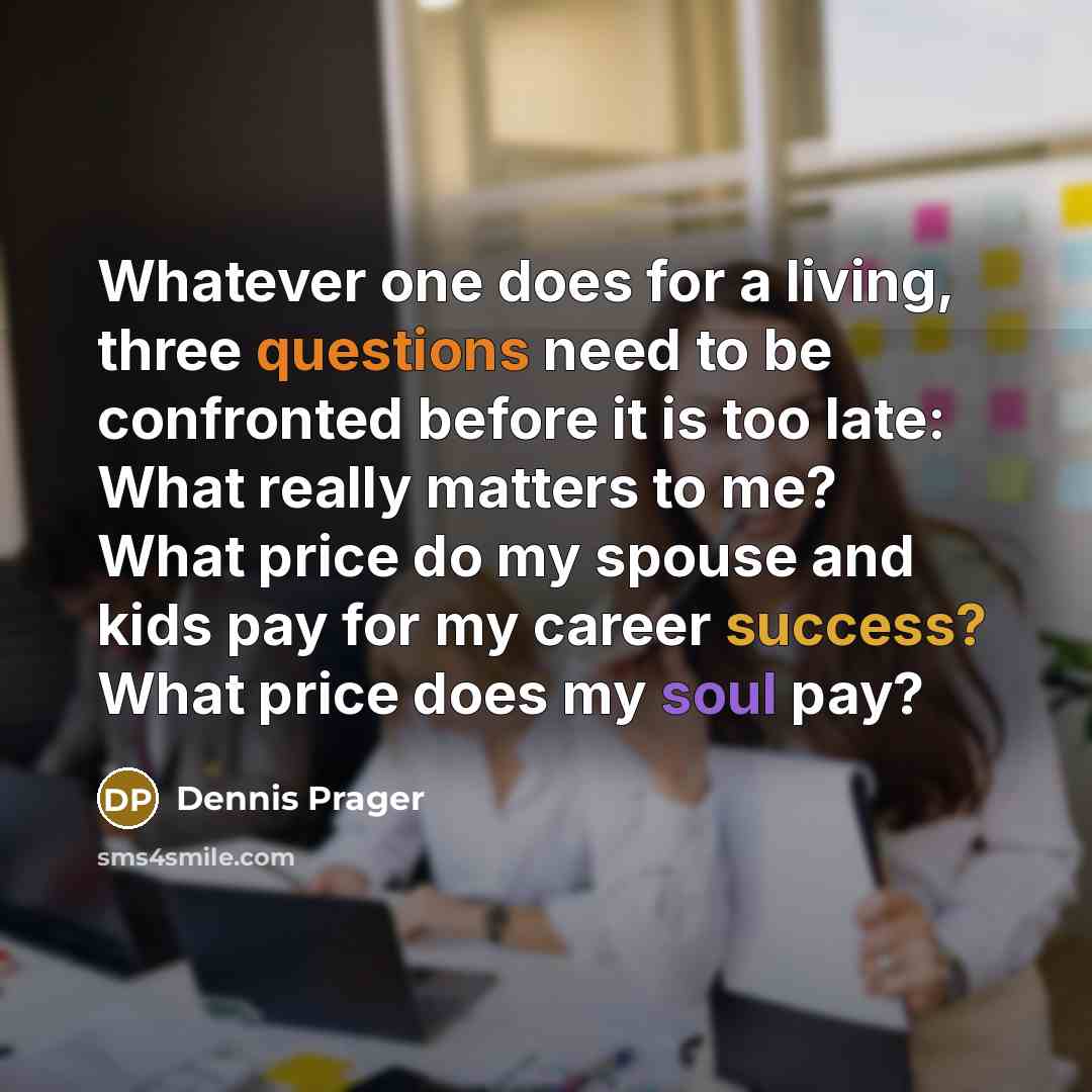 “Whatever one does for a living, three questions need to be confronted before it is too late: What really matters to me? What price do my spouse and kids pay for my career success? What price does my soul pay?” quote by Dennis Prager