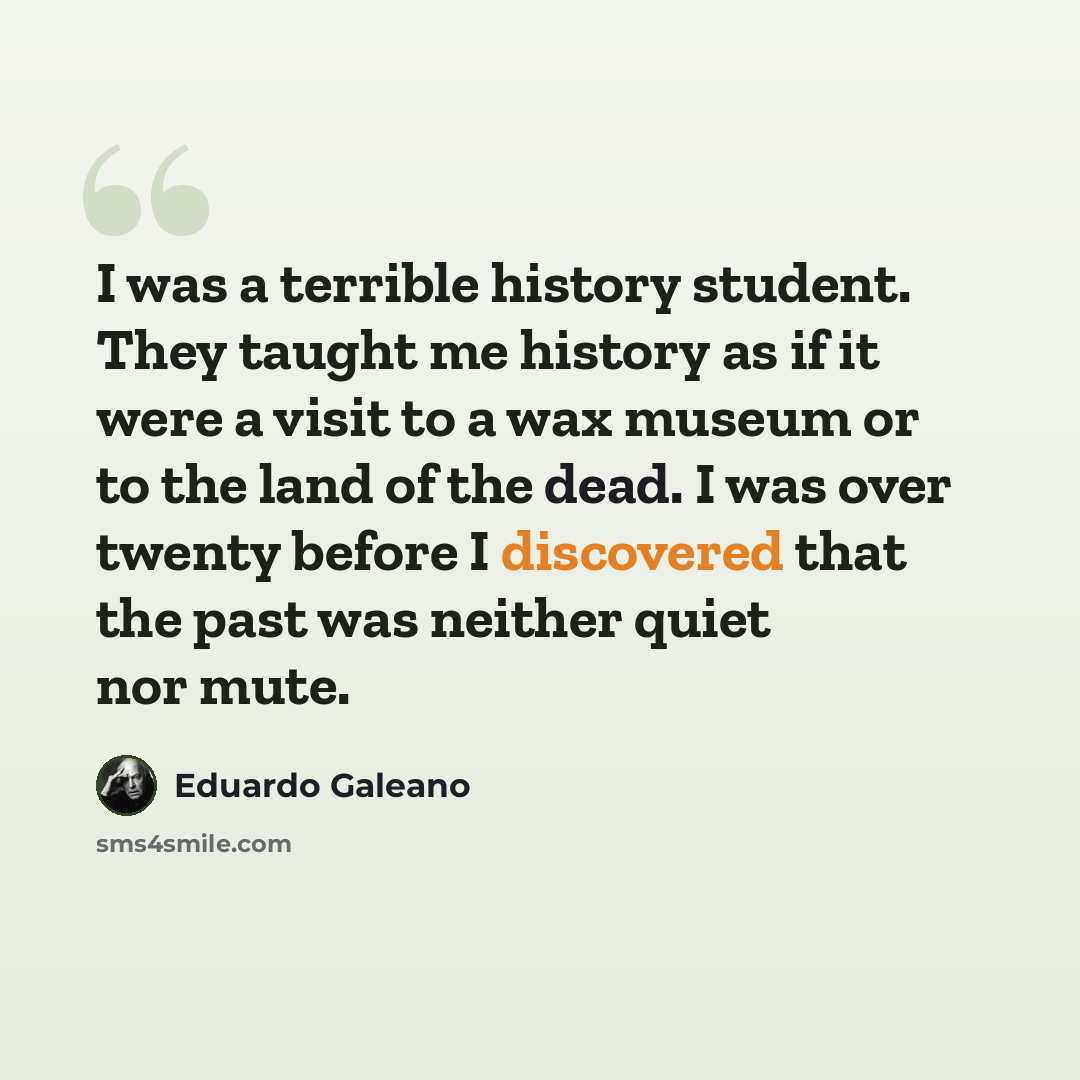 “I was a terrible history student. They taught me history as if it were a visit to a wax museum or to the land of the dead. I was over twenty before I discovered that the past was neither quiet nor mute.” quote by Eduardo Galeano