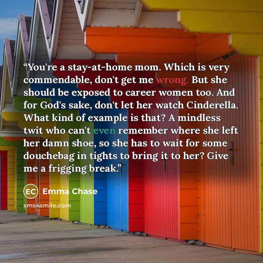 “You're a stay-at-home mom. Which is very commendable, don't get me wrong. But she should be exposed to career women too. And for God's sake, don't let her watch Cinderella. What kind of example is that? A mindless twit who can't even remember where she left her damn shoe, so she has to wait for…” quote by Emma Chase