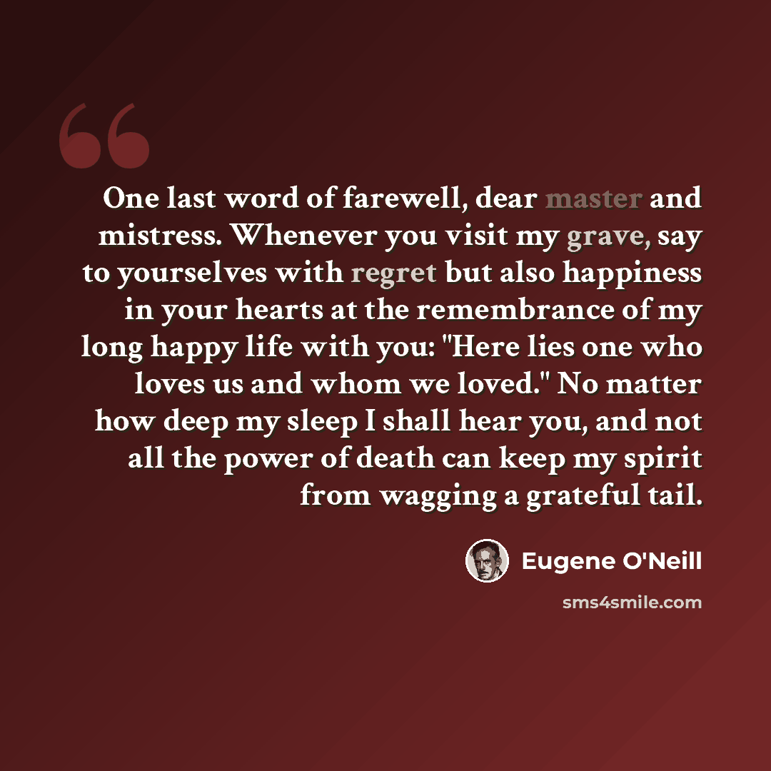 “One last word of farewell, dear master and mistress. Whenever you visit my grave, say to yourselves with regret but also happiness in your hearts at the remembrance of my long happy life with you: "Here lies one who loves us and whom we loved." No matter how deep my sleep I shall hear you, and not…” quote by Eugene O'Neill
