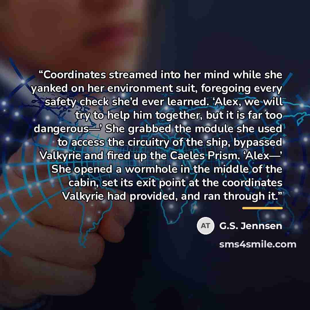 “Coordinates streamed into her mind while she yanked on her environment suit, foregoing every safety check she’d ever learned. ‘Alex, we will try to help him together, but it is far too dangerous—’ She grabbed the module she used to access the circuitry of the ship, bypassed Valkyrie and fired up…” quote by G.S. Jennsen