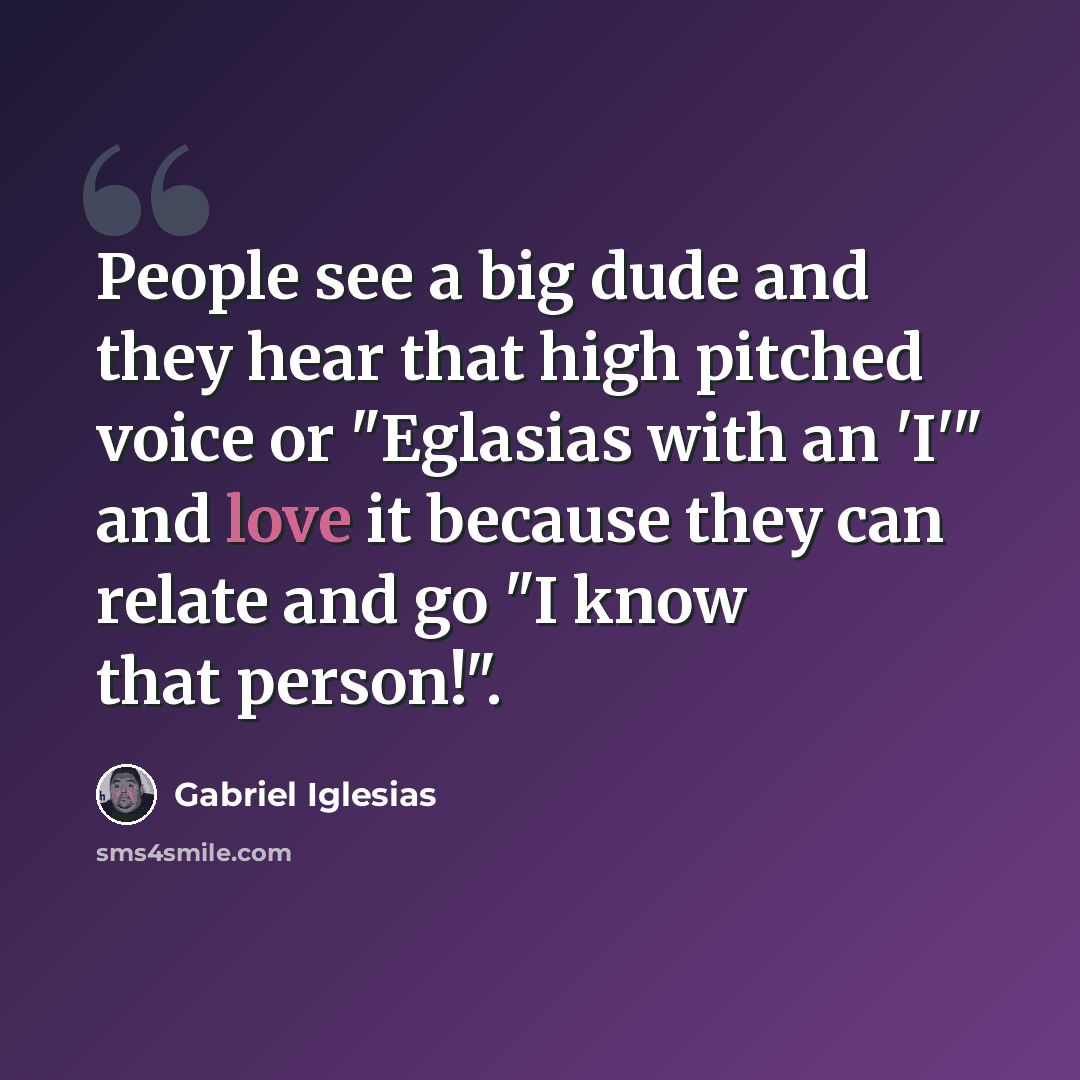 “People see a big dude and they hear that high pitched voice or "Eglasias with an 'I'" and love it because they can relate and go "I know that person!".” quote by Gabriel Iglesias