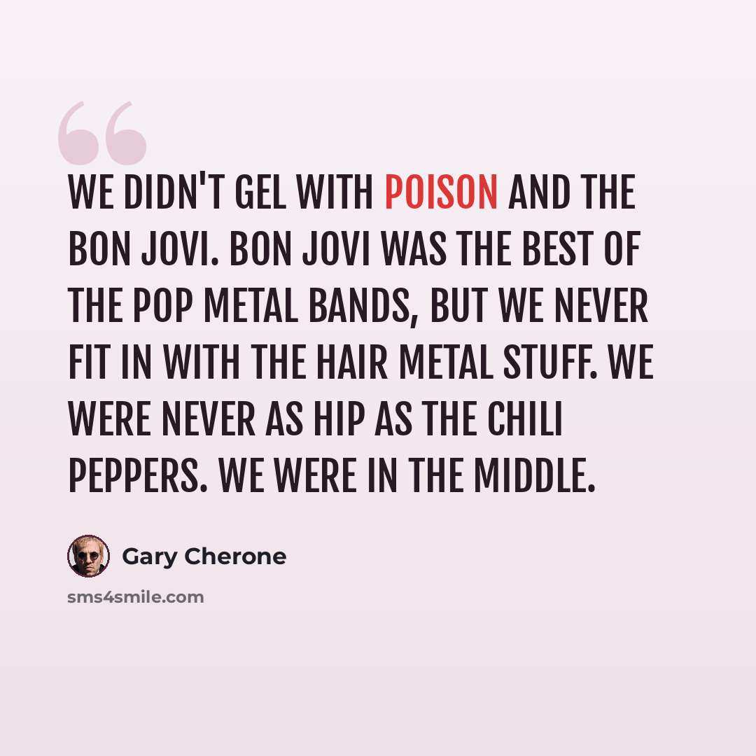 “We didn't gel with Poison and the Bon Jovi. Bon Jovi was the best of the pop metal bands, but we never fit in with the hair metal stuff. We were never as hip as the Chili Peppers. We were in the middle.” quote by Gary Cherone