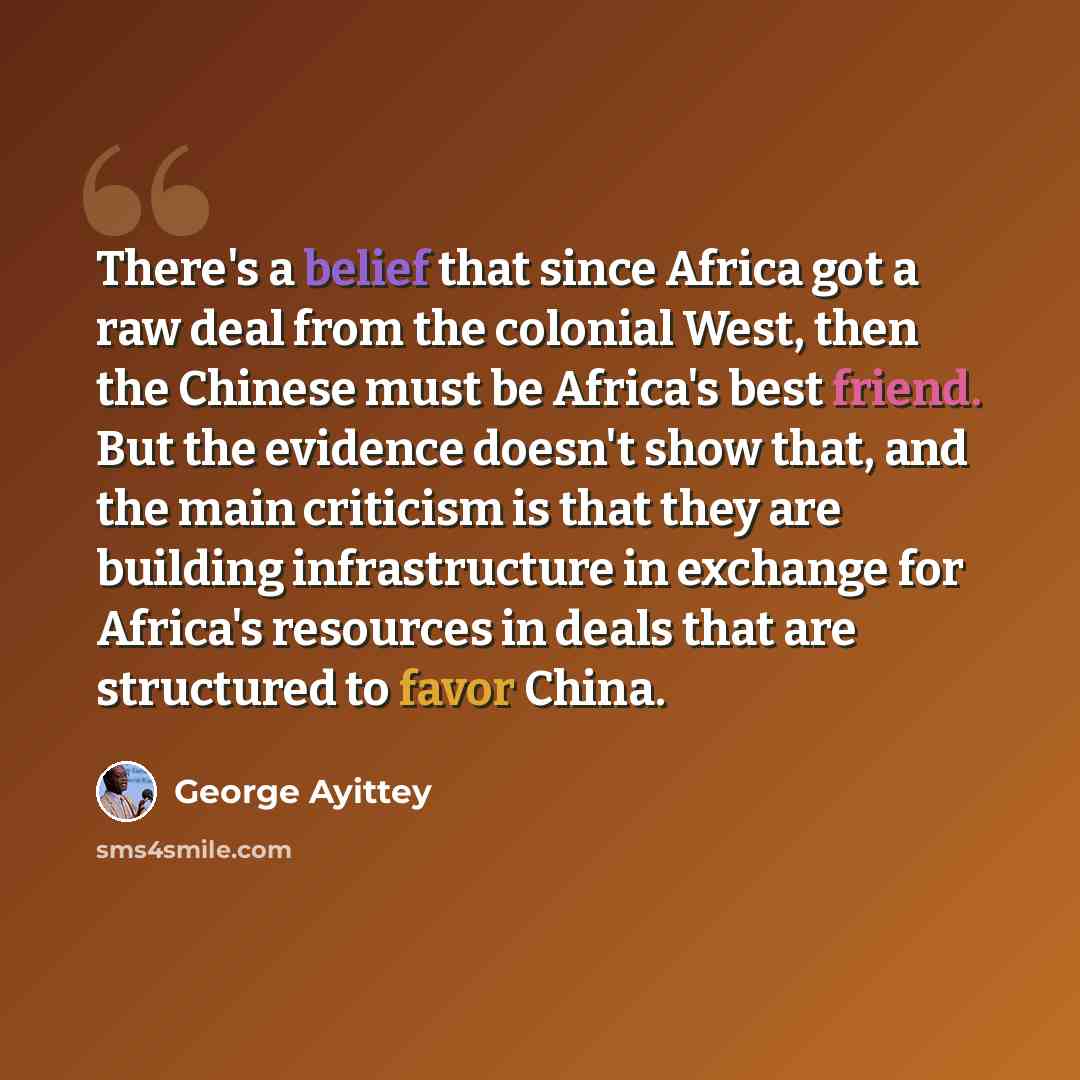 “There's a belief that since Africa got a raw deal from the colonial West, then the Chinese must be Africa's best friend. But the evidence doesn't show that, and the main criticism is that they are building infrastructure in exchange for Africa's resources in deals that are structured to favor China.” quote by George Ayittey