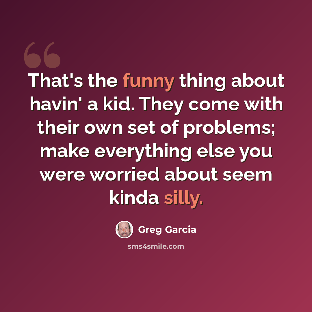 “That's the funny thing about havin' a kid. They come with their own set of problems; make everything else you were worried about seem kinda silly.” quote by Greg Garcia