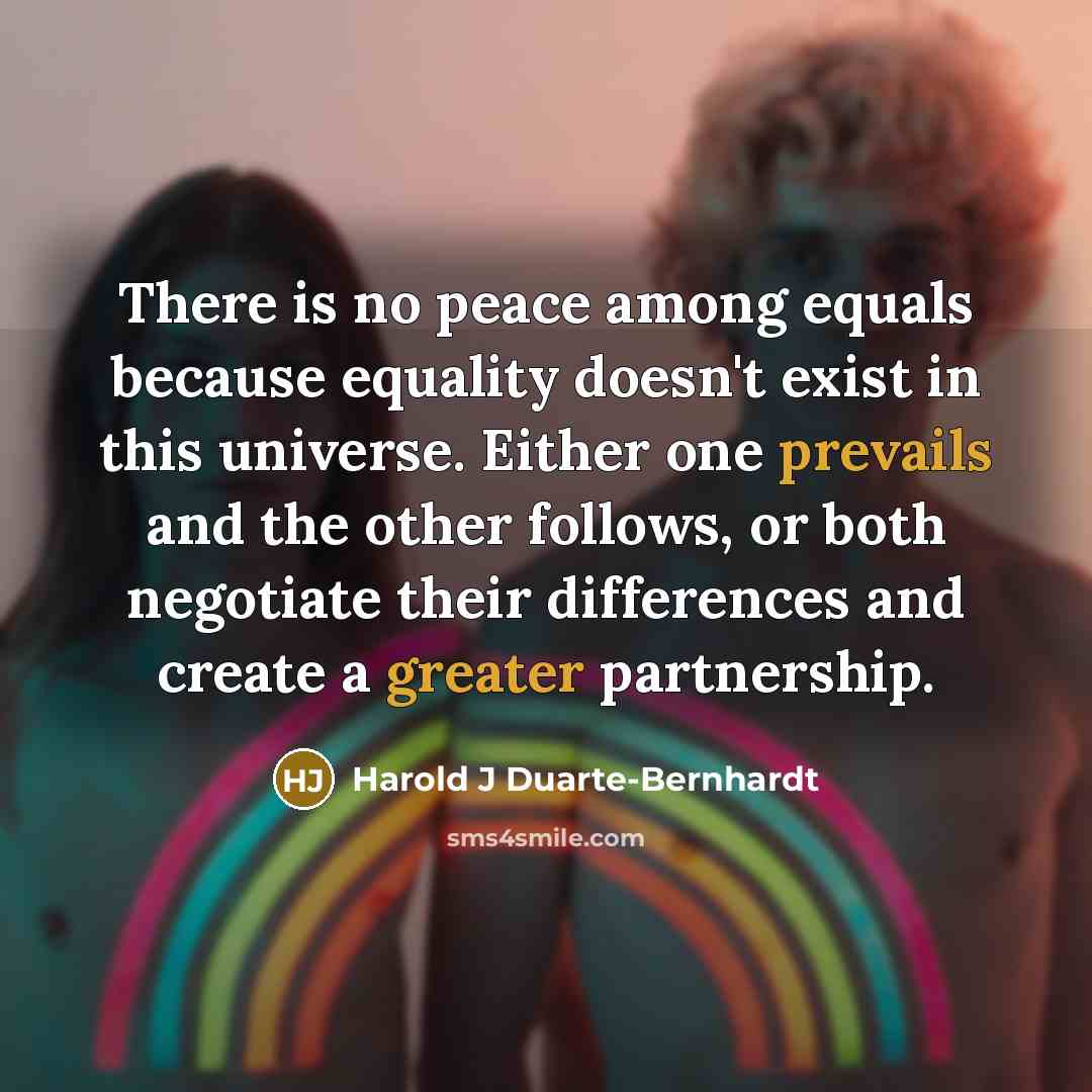 “There is no peace among equals because equality doesn't exist in this universe. Either one prevails and the other follows, or both negotiate their differences and create a greater partnership.” quote by Harold J Duarte-Bernhardt