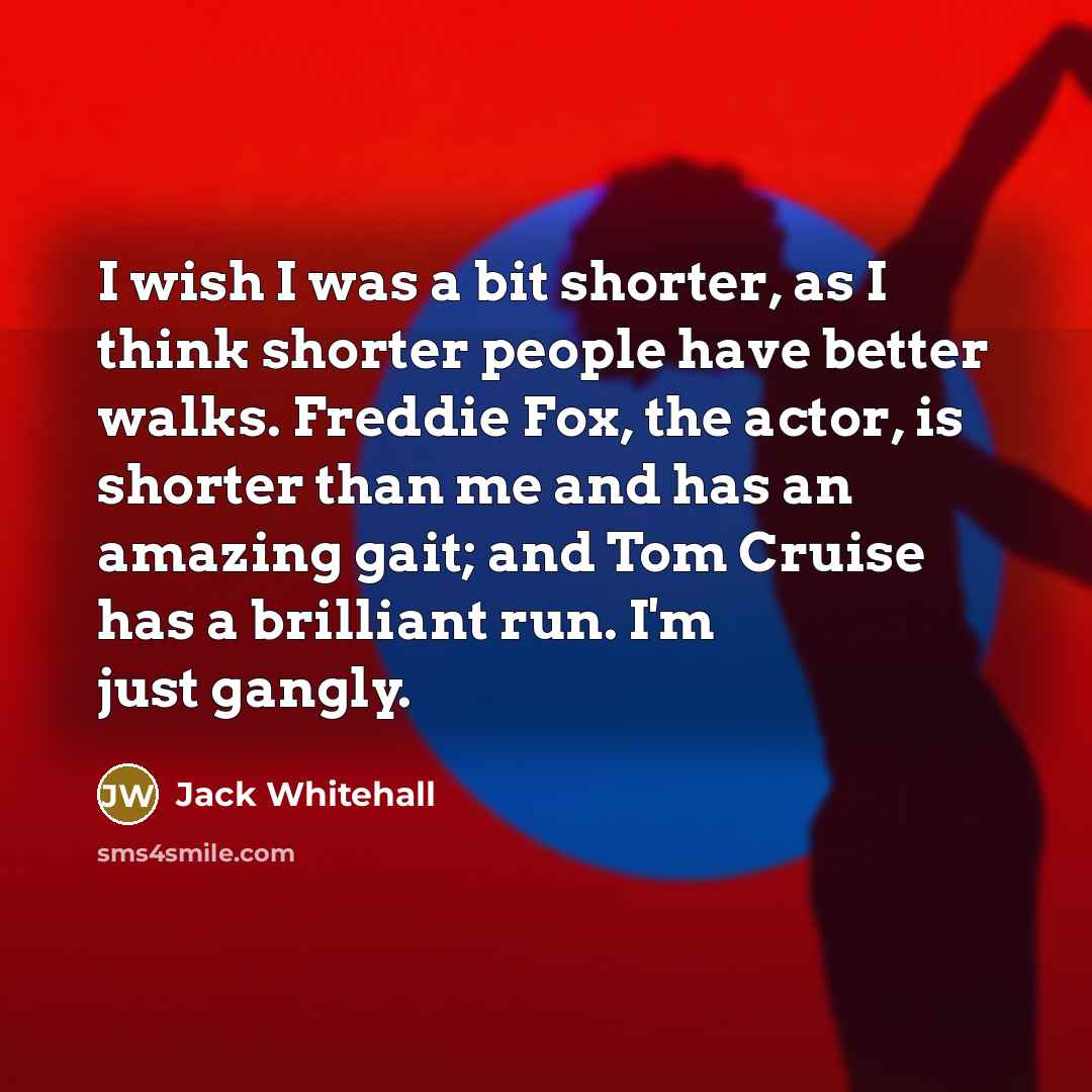 “I wish I was a bit shorter, as I think shorter people have better walks. Freddie Fox, the actor, is shorter than me and has an amazing gait; and Tom Cruise has a brilliant run. I'm just gangly.” quote by Jack Whitehall