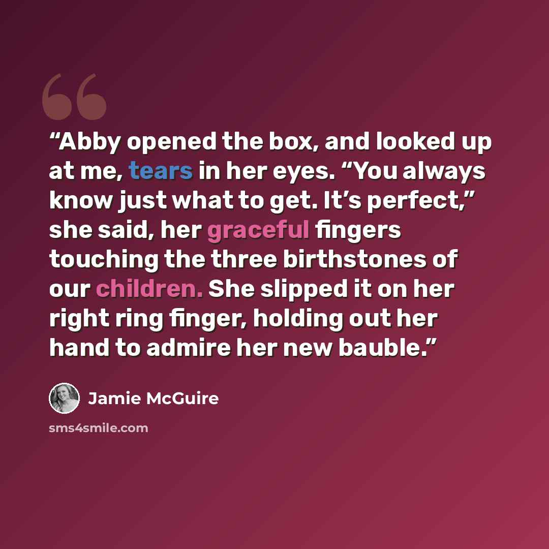 “Abby opened the box, and looked up at me, tears in her eyes. “You always know just what to get. It’s perfect,” she said, her graceful fingers touching the three birthstones of our children. She slipped it on her right ring finger, holding out her hand to admire her new bauble.” quote by Jamie McGuire