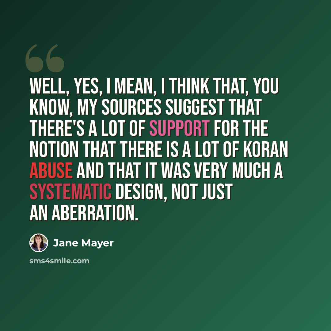 “Well, yes, I mean, I think that, you know, my sources suggest that there's a lot of support for the notion that there is a lot of Koran abuse and that it was very much a systematic design, not just an aberration.” quote by Jane Mayer