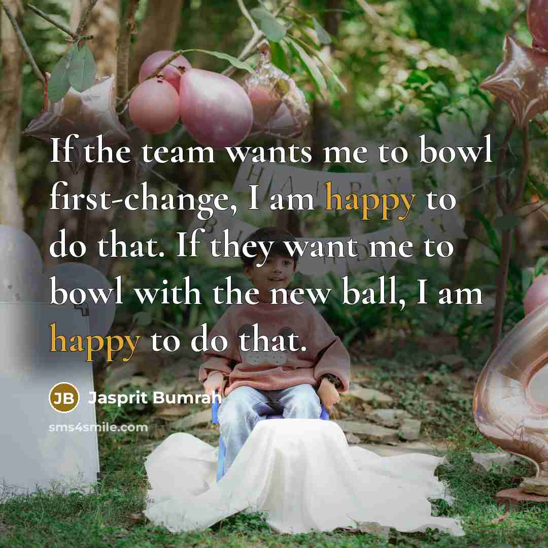 “If the team wants me to bowl first-change, I am happy to do that. If they want me to bowl with the new ball, I am happy to do that.” quote by Jasprit Bumrah