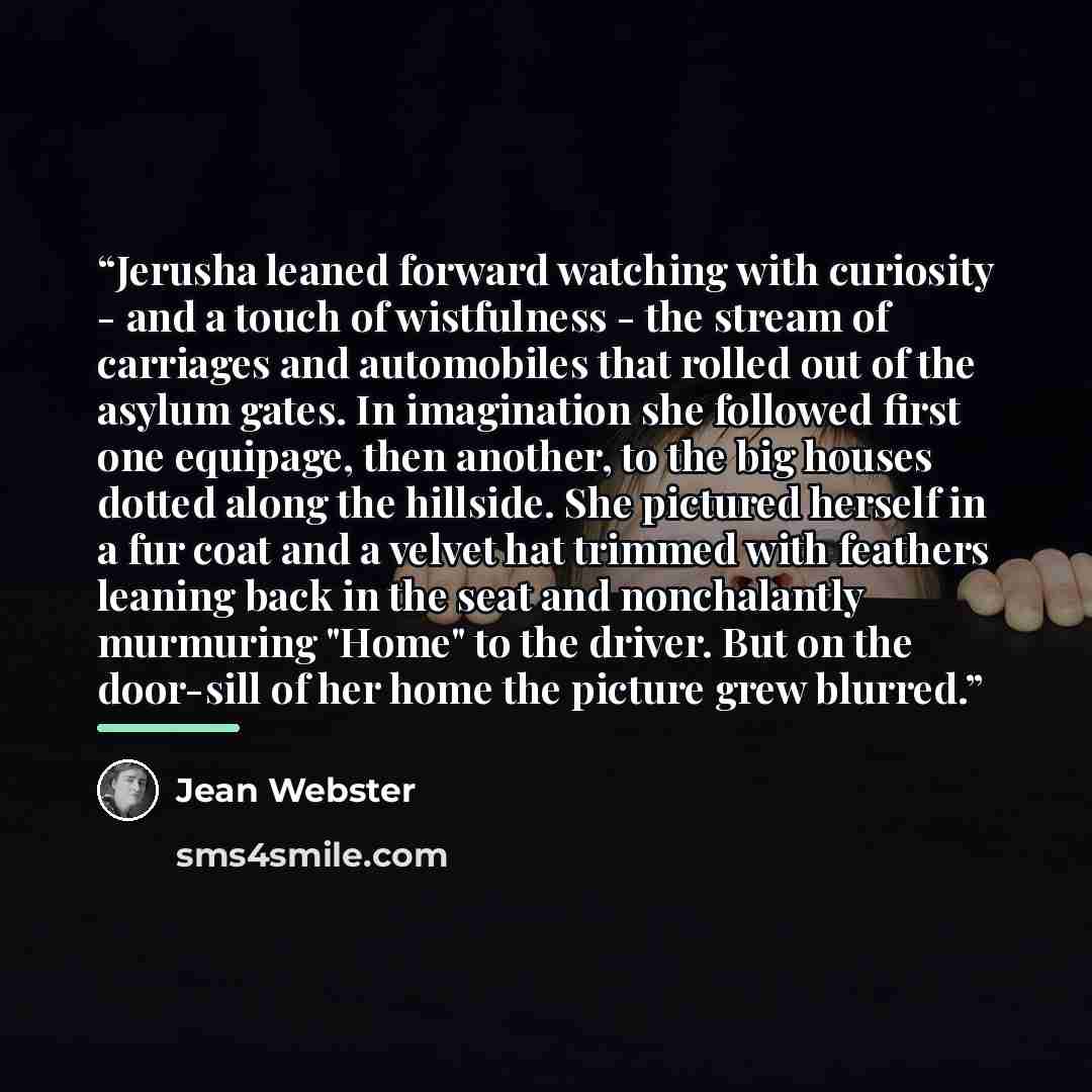 “Jerusha leaned forward watching with curiosity - and a touch of wistfulness - the stream of carriages and automobiles that rolled out of the asylum gates. In imagination she followed first one equipage, then another, to the big houses dotted along the hillside. She pictured herself in a fur coat…” quote by Jean Webster
