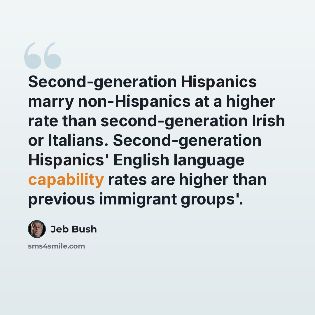 “Second-generation Hispanics marry non-Hispanics at a higher rate than second-generation Irish or Italians. Second-generation Hispanics' English language capability rates are higher than previous immigrant groups'.” quote by Jeb Bush