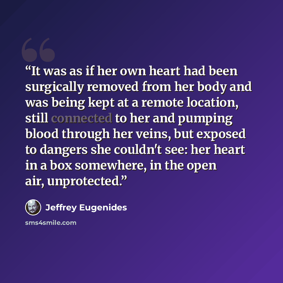“It was as if her own heart had been surgically removed from her body and was being kept at a remote location, still connected to her and pumping blood through her veins, but exposed to dangers she couldn't see: her heart in a box somewhere, in the open air, unprotected.” quote by Jeffrey Eugenides