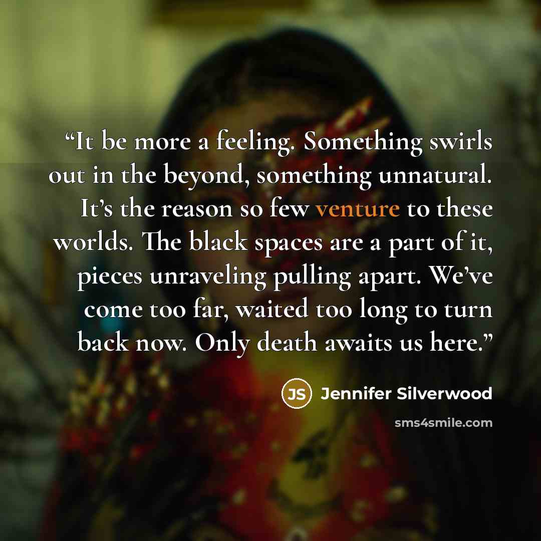 “It be more a feeling. Something swirls out in the beyond, something unnatural. It’s the reason so few venture to these worlds. The black spaces are a part of it, pieces unraveling pulling apart. We’ve come too far, waited too long to turn back now. Only death awaits us here.” quote by Jennifer Silverwood