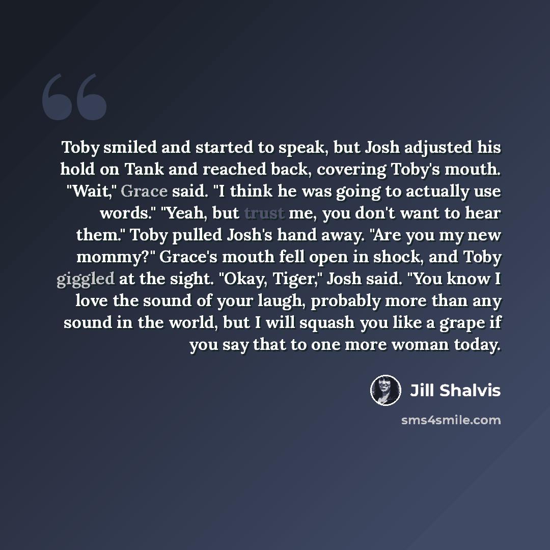 “Toby smiled and started to speak, but Josh adjusted his hold on Tank and reached back, covering Toby's mouth. "Wait," Grace said. "I think he was going to actually use words." "Yeah, but trust me, you don't want to hear them." Toby pulled Josh's hand away. "Are you my new mommy?" Grace's mouth…” quote by Jill Shalvis