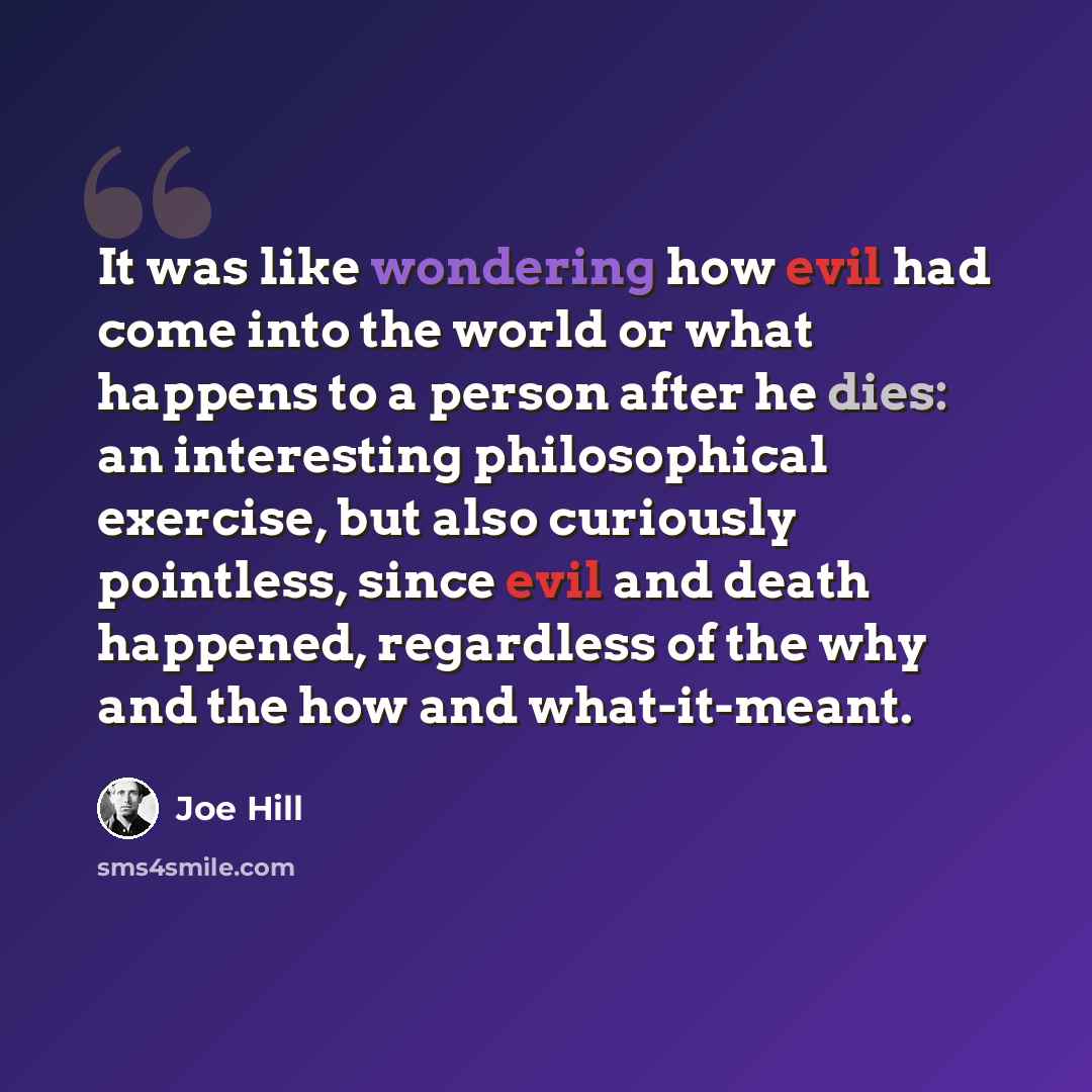 “It was like wondering how evil had come into the world or what happens to a person after he dies: an interesting philosophical exercise, but also curiously pointless, since evil and death happened, regardless of the why and the how and what-it-meant.” quote by Joe Hill