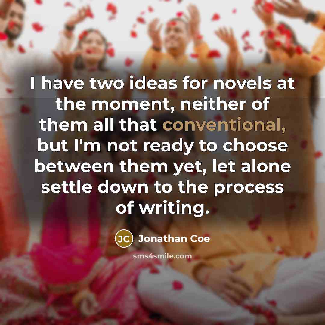 “I have two ideas for novels at the moment, neither of them all that conventional, but I'm not ready to choose between them yet, let alone settle down to the process of writing.” quote by Jonathan Coe