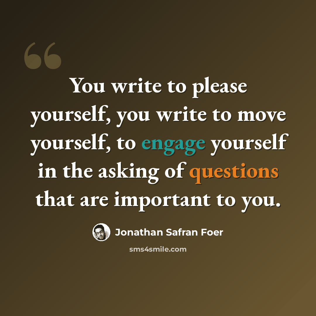 “You write to please yourself, you write to move yourself, to engage yourself in the asking of questions that are important to you.” quote by Jonathan Safran Foer