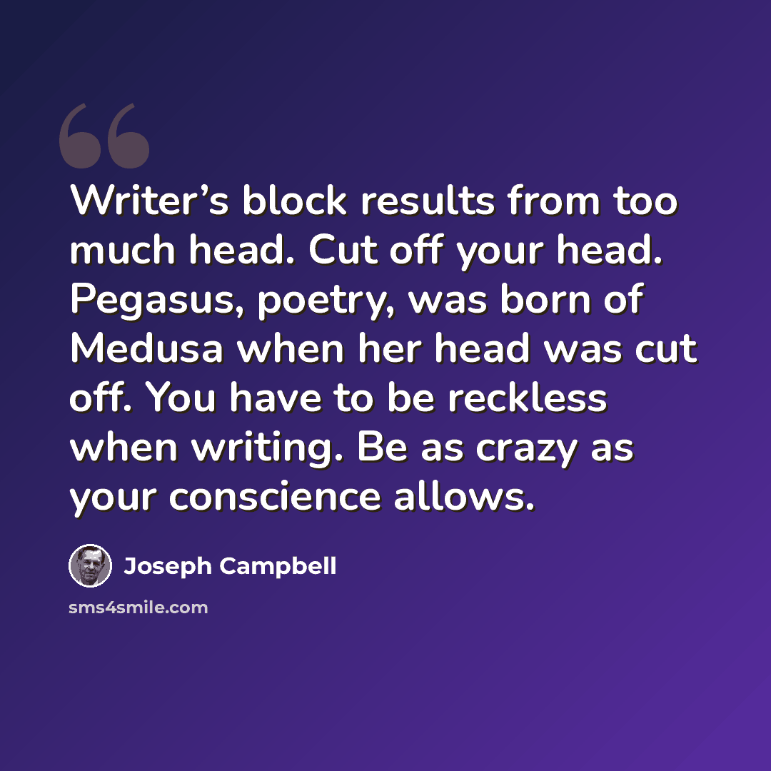 “Writer’s block results from too much head. Cut off your head. Pegasus, poetry, was born of Medusa when her head was cut off. You have to be reckless when writing. Be as crazy as your conscience allows.” quote by Joseph Campbell
