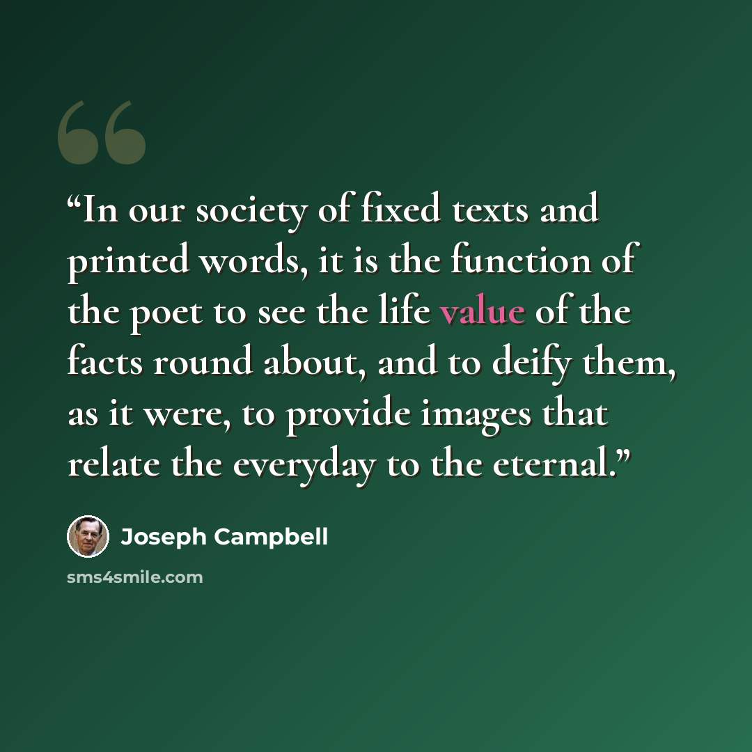 “In our society of fixed texts and printed words, it is the function of the poet to see the life value of the facts round about, and to deify them, as it were, to provide images that relate the everyday to the eternal.” quote by Joseph Campbell