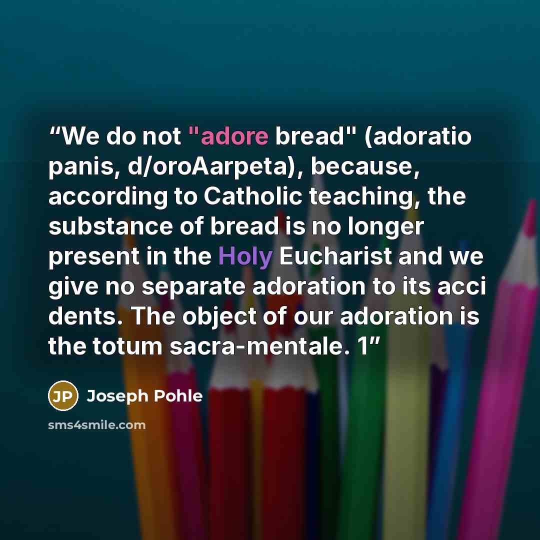 “We do not "adore bread" (adoratio panis, d/oroAarpeta), because, according to Catholic teaching, the substance of bread is no longer present in the Holy Eucharist and we give no separate adoration to its acci dents. The object of our adoration is the totum sacra-mentale. 1” quote by Joseph Pohle