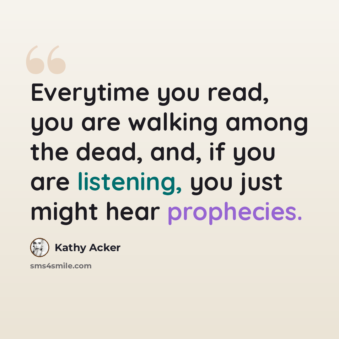 “Everytime you read, you are walking among the dead, and, if you are listening, you just might hear prophecies.” quote by Kathy Acker