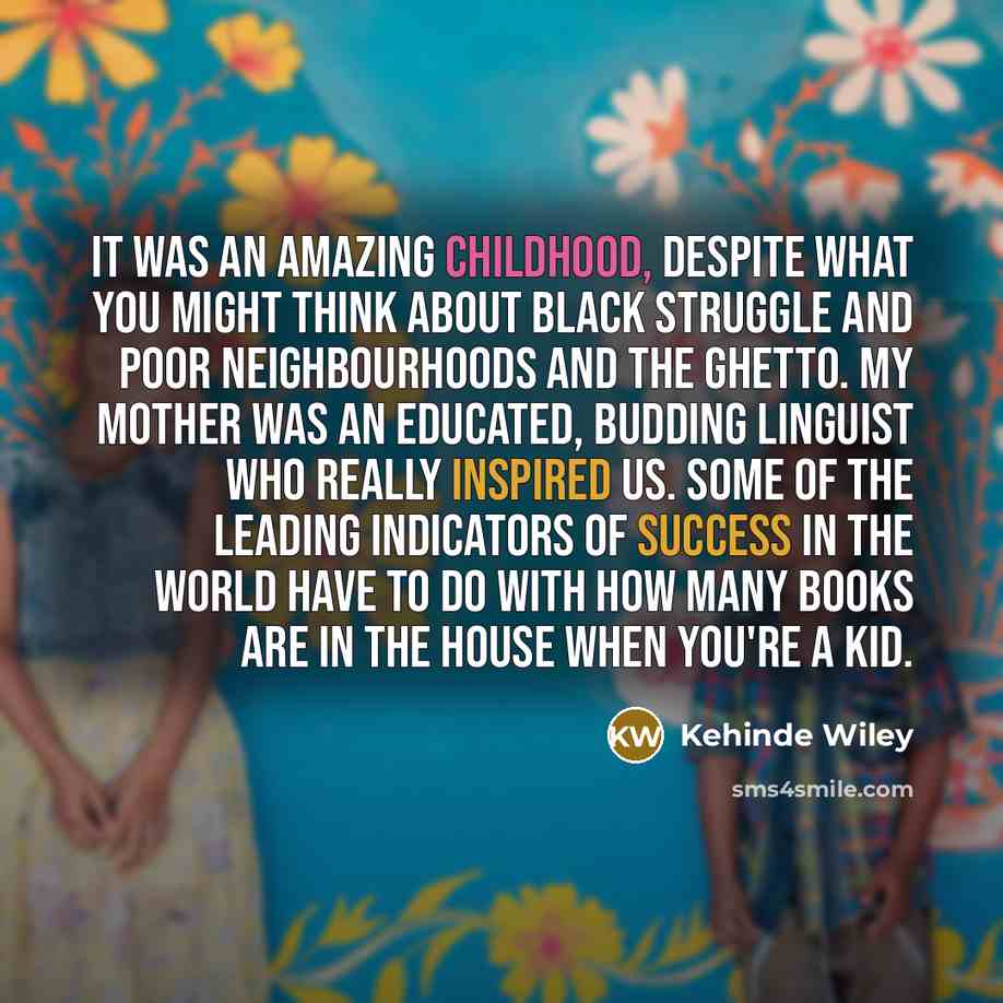 “It was an amazing childhood, despite what you might think about black struggle and poor neighbourhoods and the ghetto. My mother was an educated, budding linguist who really inspired us. Some of the leading indicators of success in the world have to do with how many books are in the house when…” quote by Kehinde Wiley