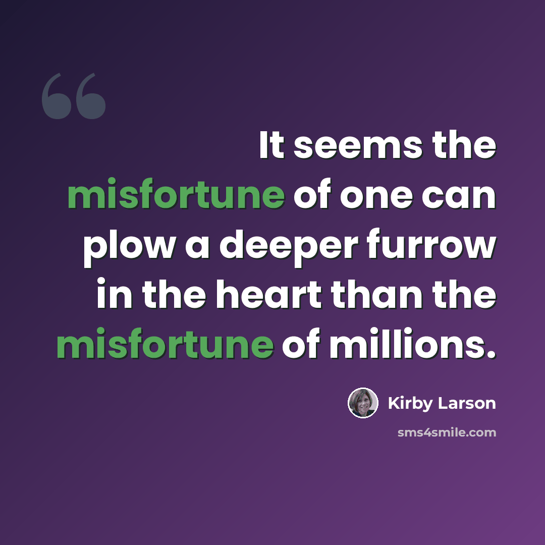 “It seems the misfortune of one can plow a deeper furrow in the heart than the misfortune of millions.” quote by Kirby Larson