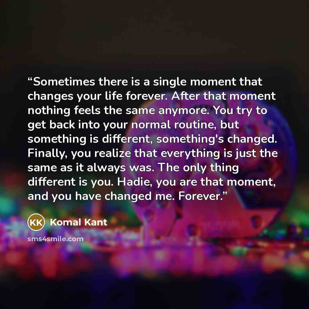 “Sometimes there is a single moment that changes your life forever. After that moment nothing feels the same anymore. You try to get back into your normal routine, but something is different, something's changed. Finally, you realize that everything is just the same as it always was. The only thing…” quote by Komal Kant