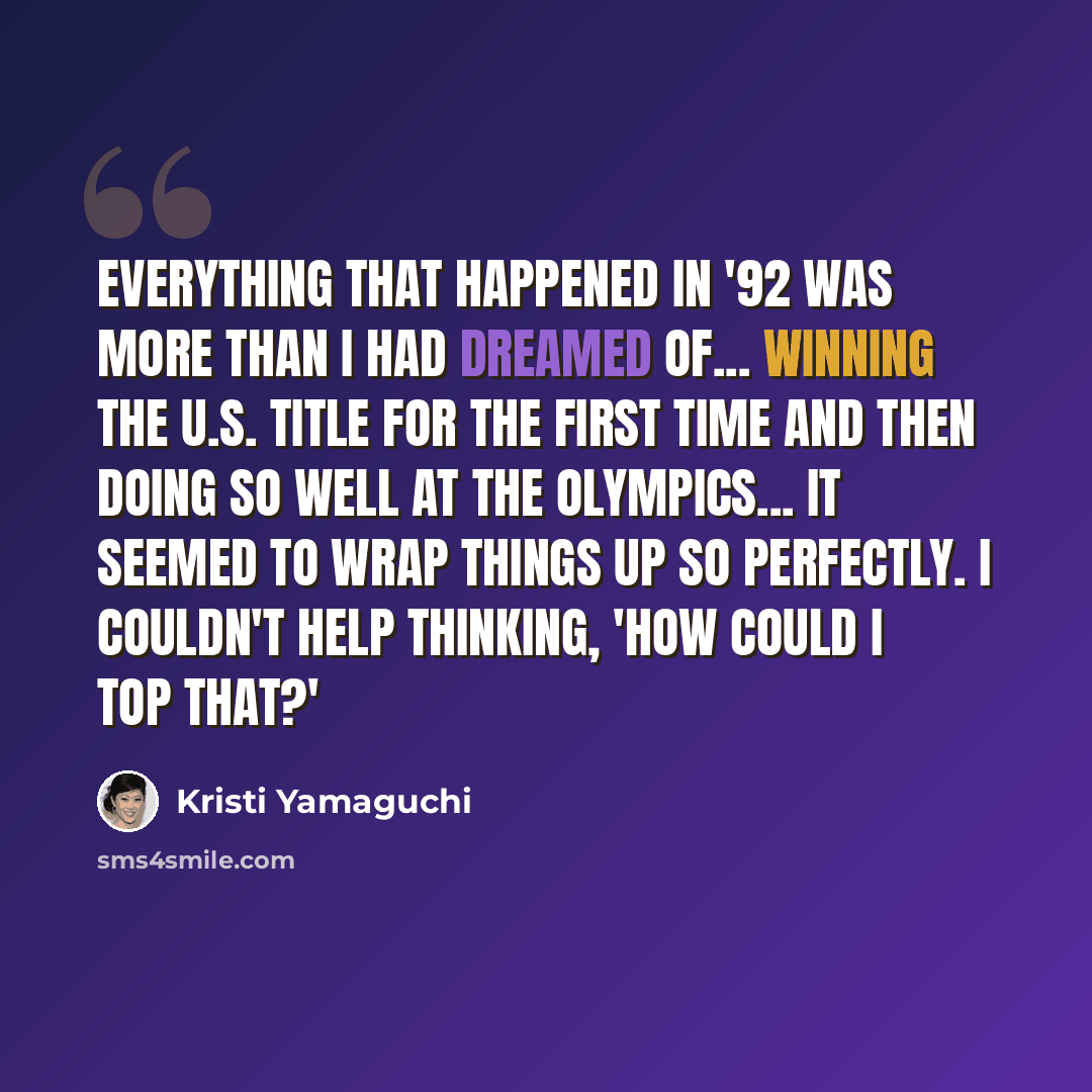 “Everything that happened in '92 was more than I had dreamed of... winning the U.S. title for the first time and then doing so well at the Olympics... It seemed to wrap things up so perfectly. I couldn't help thinking, 'How could I top that?'” quote by Kristi Yamaguchi