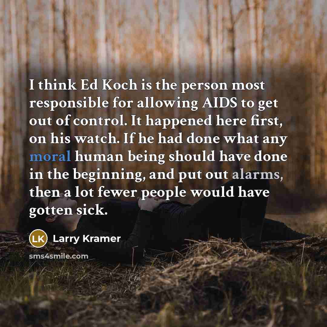 “I think Ed Koch is the person most responsible for allowing AIDS to get out of control. It happened here first, on his watch. If he had done what any moral human being should have done in the beginning, and put out alarms, then a lot fewer people would have gotten sick.” quote by Larry Kramer