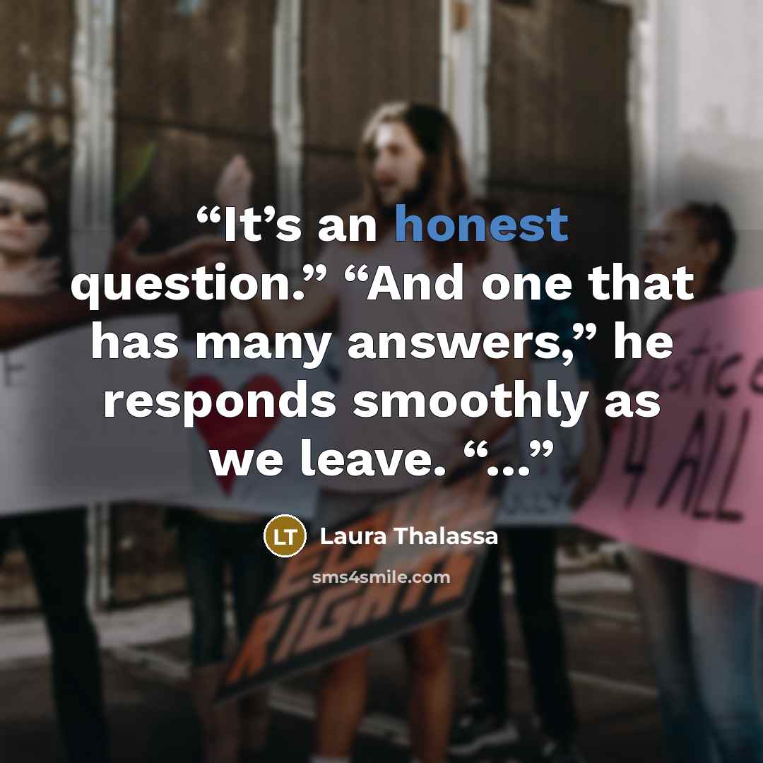 “It’s an honest question.” “And one that has many answers,” he responds smoothly as we leave. “…” quote by Laura Thalassa