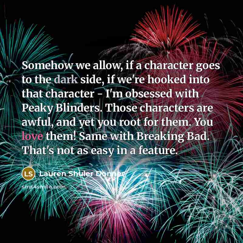 “Somehow we allow, if a character goes to the dark side, if we're hooked into that character - I'm obsessed with Peaky Blinders. Those characters are awful, and yet you root for them. You love them! Same with Breaking Bad. That's not as easy in a feature.” quote by Lauren Shuler Donner