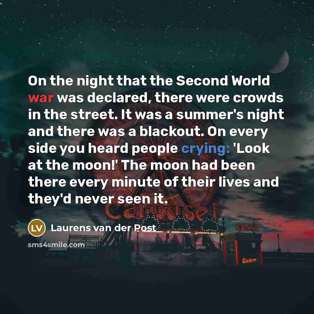 “On the night that the Second World war was declared, there were crowds in the street. It was a summer's night and there was a blackout. On every side you heard people crying: 'Look at the moon!' The moon had been there every minute of their lives and they'd never seen it.” quote by Laurens van der Post