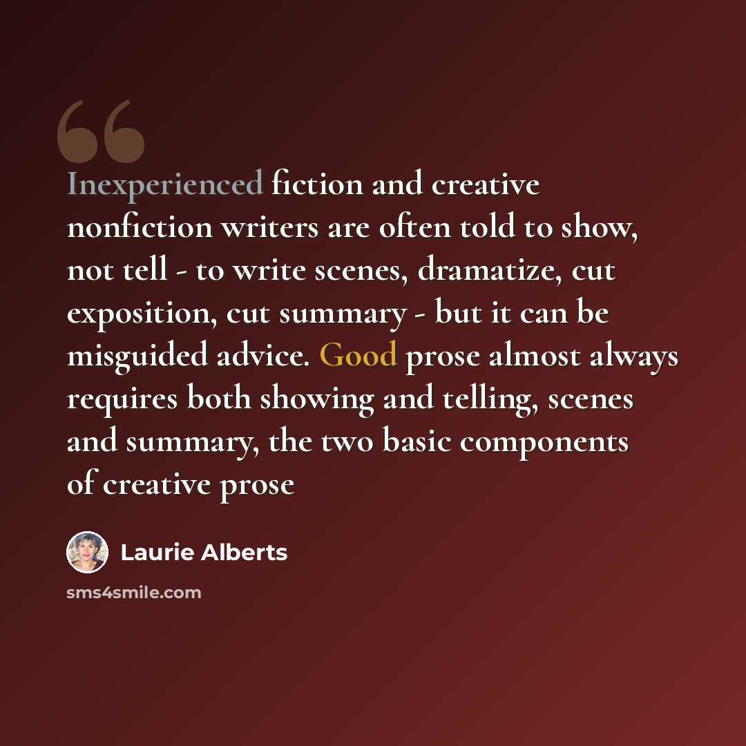 “Inexperienced fiction and creative nonfiction writers are often told to show, not tell - to write scenes, dramatize, cut exposition, cut summary - but it can be misguided advice. Good prose almost always requires both showing and telling, scenes and summary, the two basic components of creative…” quote by Laurie Alberts