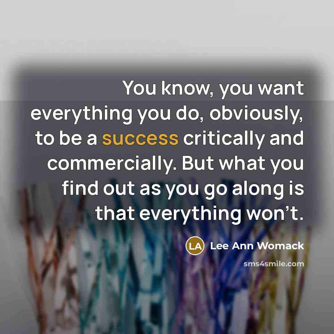 “You know, you want everything you do, obviously, to be a success critically and commercially. But what you find out as you go along is that everything won't.” quote by Lee Ann Womack